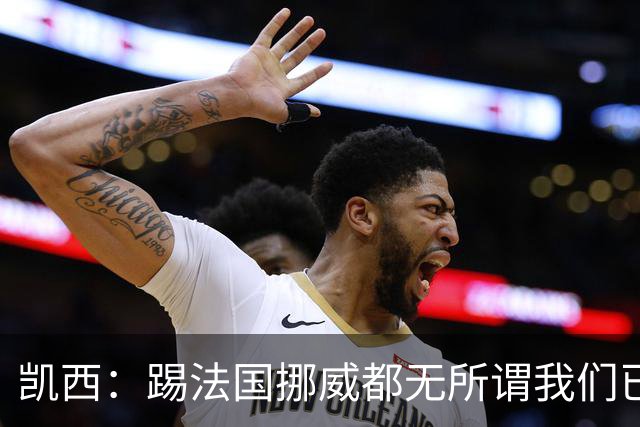 凯西：踢法国挪威都无所谓我们已创造历史 加盟尤文？签我很划算