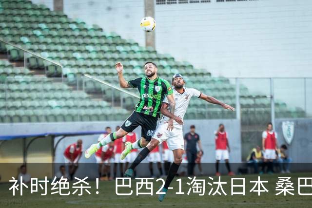 补时绝杀！巴西2-1淘汰日本 桑巴军团晋级16强